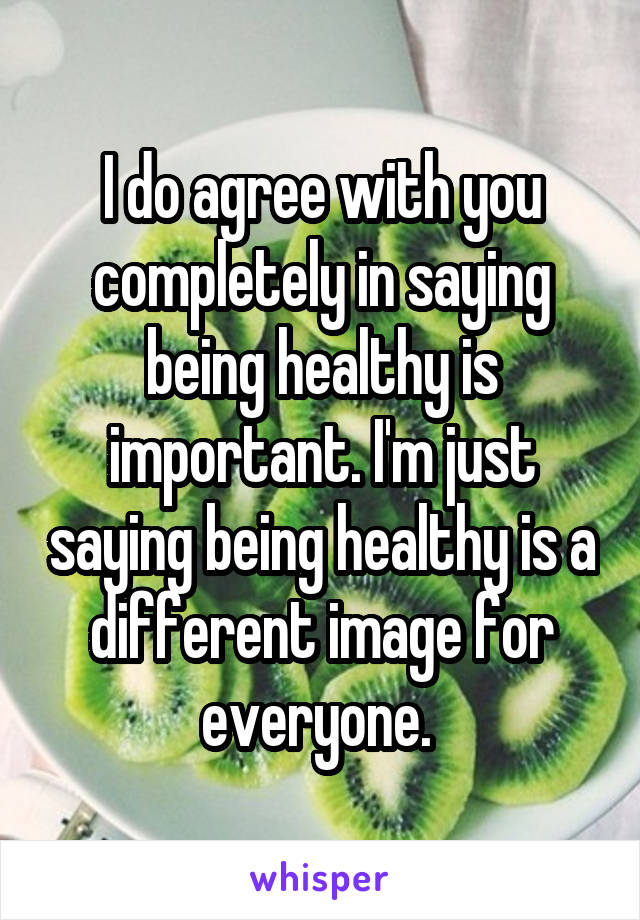 I do agree with you completely in saying being healthy is important. I'm just saying being healthy is a different image for everyone. 