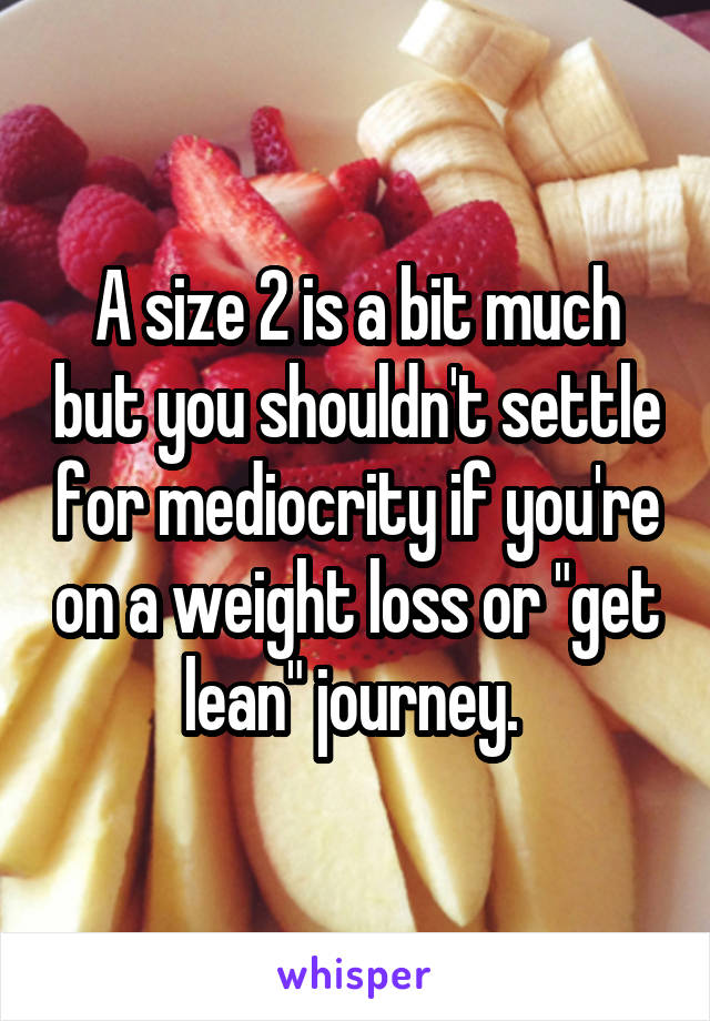 A size 2 is a bit much but you shouldn't settle for mediocrity if you're on a weight loss or "get lean" journey. 