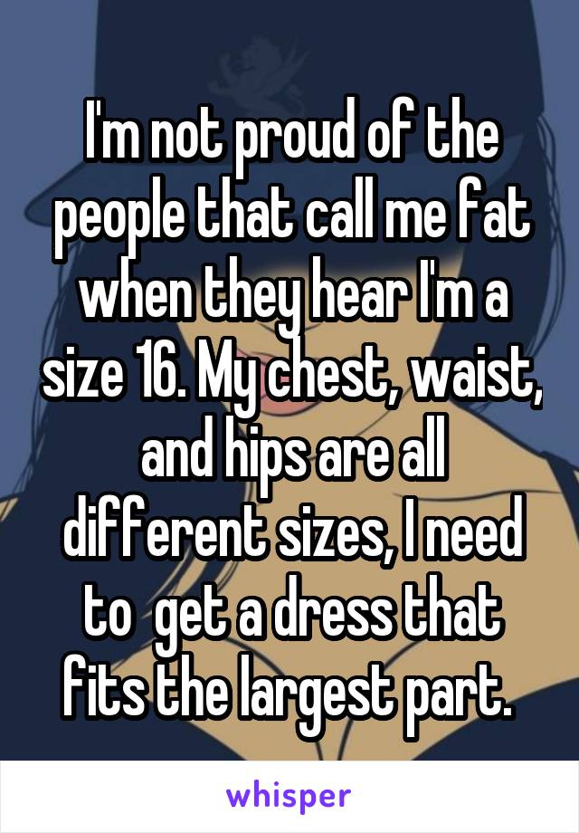 I'm not proud of the people that call me fat when they hear I'm a size 16. My chest, waist, and hips are all different sizes, I need to  get a dress that fits the largest part. 