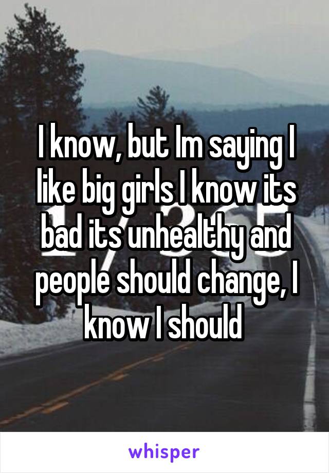 I know, but Im saying I like big girls I know its bad its unhealthy and people should change, I know I should 