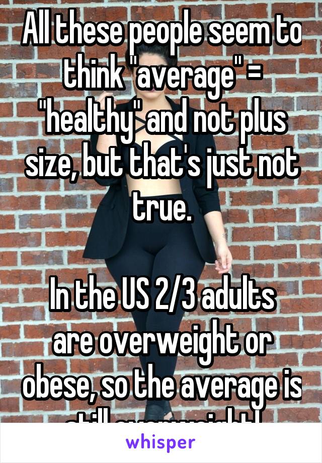 All these people seem to think "average" = "healthy" and not plus size, but that's just not true.

In the US 2/3 adults are overweight or obese, so the average is still overweight!