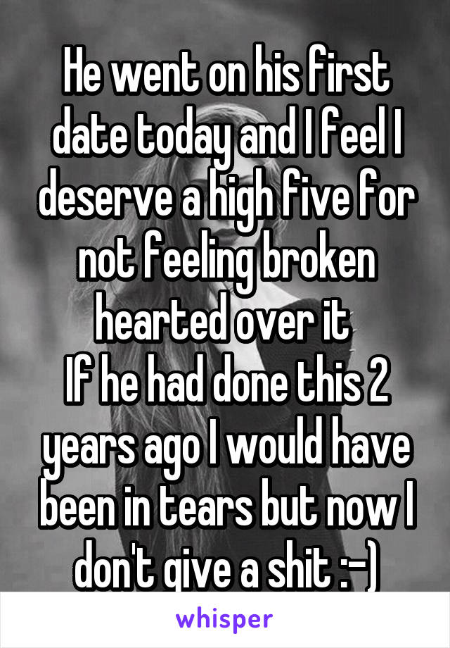 He went on his first date today and I feel I deserve a high five for not feeling broken hearted over it 
If he had done this 2 years ago I would have been in tears but now I don't give a shit :-)