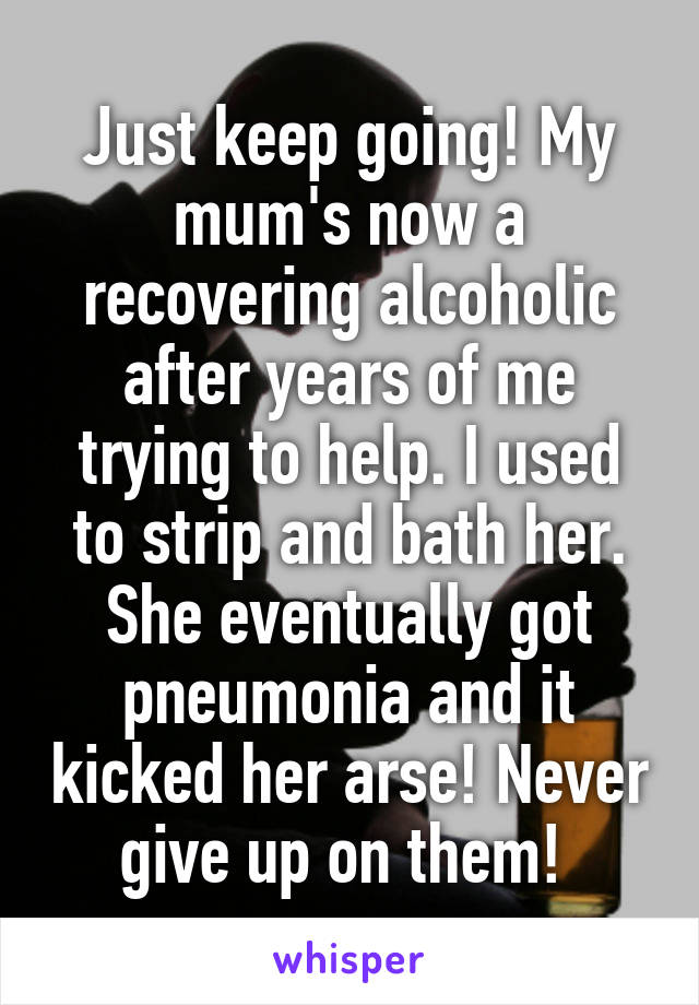 Just keep going! My mum's now a recovering alcoholic after years of me trying to help. I used to strip and bath her. She eventually got pneumonia and it kicked her arse! Never give up on them! 