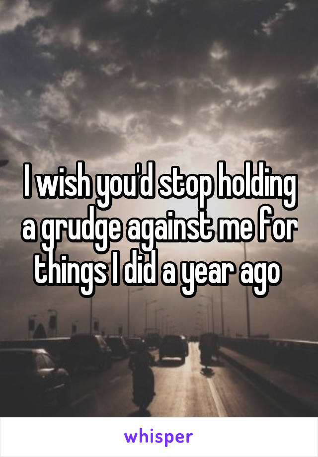 I wish you'd stop holding a grudge against me for things I did a year ago 