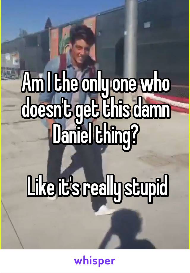 Am I the only one who doesn't get this damn Daniel thing?

 Like it's really stupid