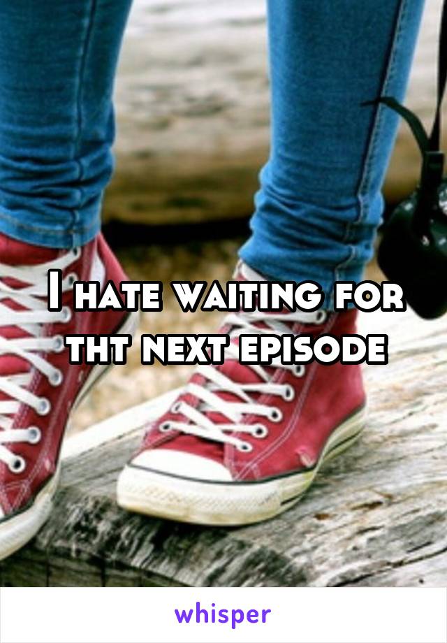 I hate waiting for tht next episode