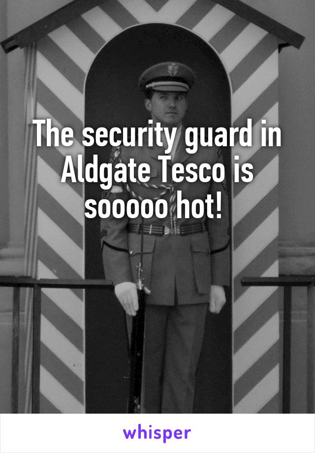 The security guard in Aldgate Tesco is sooooo hot! 


