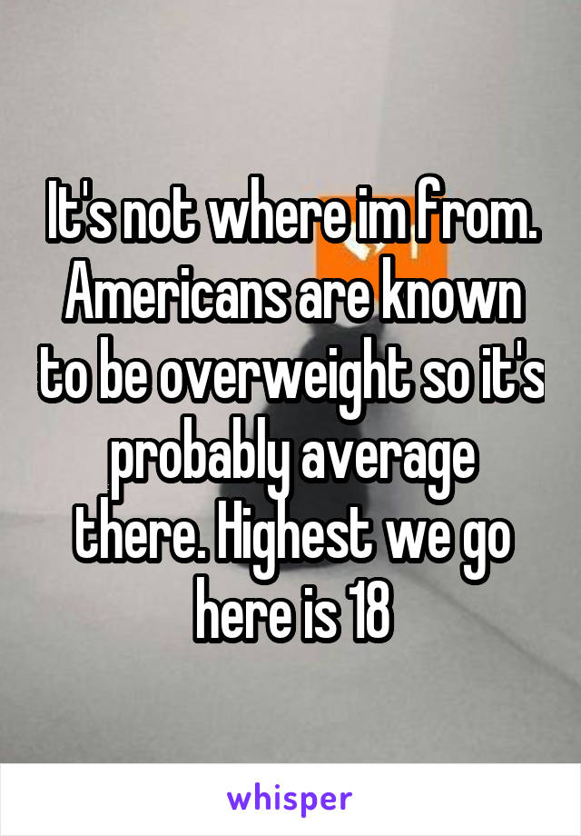 It's not where im from. Americans are known to be overweight so it's probably average there. Highest we go here is 18