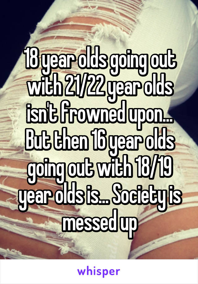 18 year olds going out with 21/22 year olds isn't frowned upon... But then 16 year olds going out with 18/19 year olds is... Society is messed up