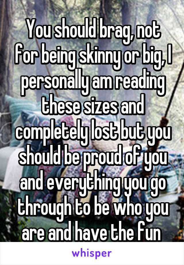 You should brag, not for being skinny or big, I personally am reading these sizes and completely lost but you should be proud of you and everything you go through to be who you are and have the fun 