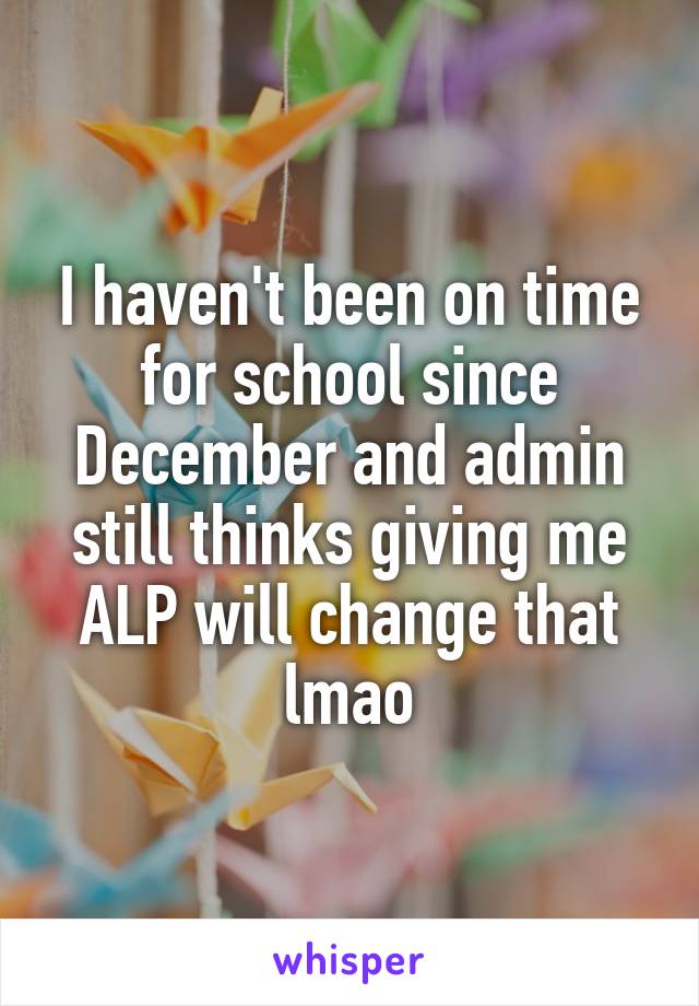 I haven't been on time for school since December and admin still thinks giving me ALP will change that lmao