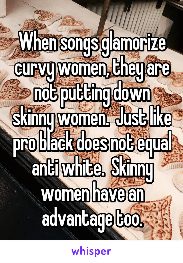 When songs glamorize curvy women, they are not putting down skinny women.  Just like pro black does not equal anti white.  Skinny women have an advantage too.