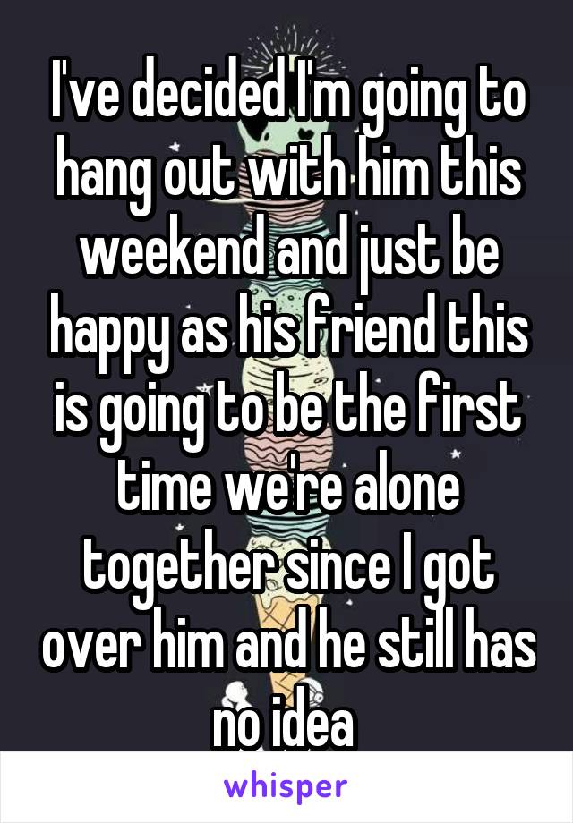 I've decided I'm going to hang out with him this weekend and just be happy as his friend this is going to be the first time we're alone together since I got over him and he still has no idea 