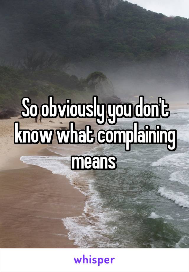 So obviously you don't know what complaining means 