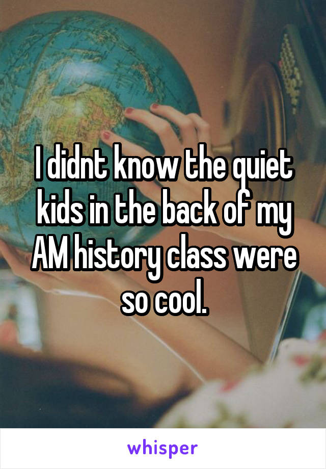 I didnt know the quiet kids in the back of my AM history class were so cool.