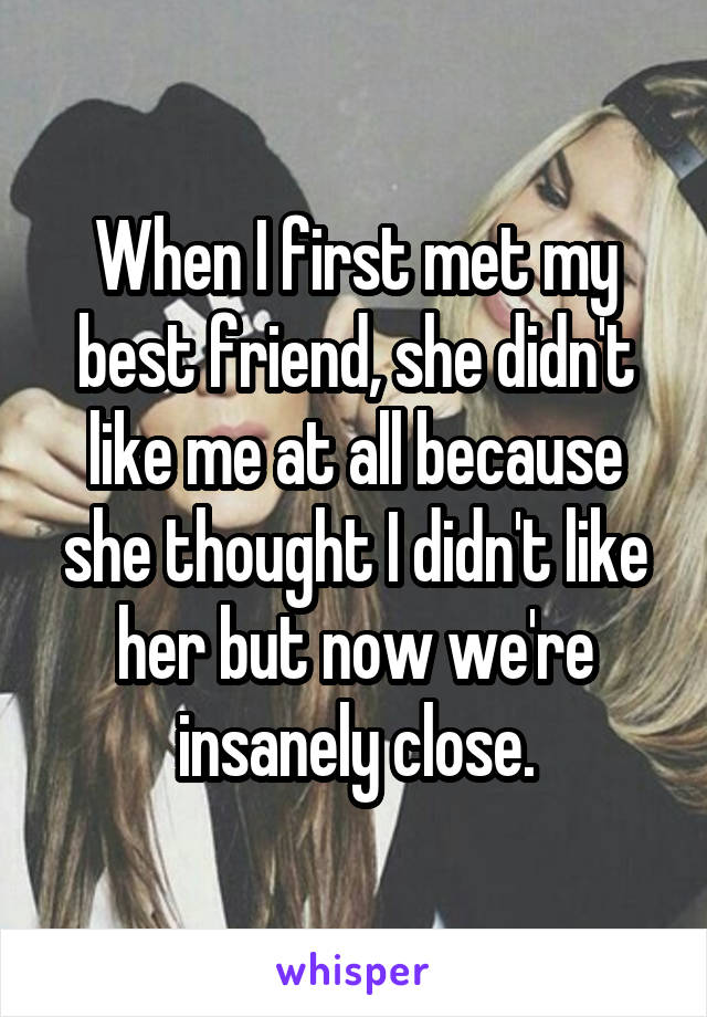 When I first met my best friend, she didn't like me at all because she thought I didn't like her but now we're insanely close.