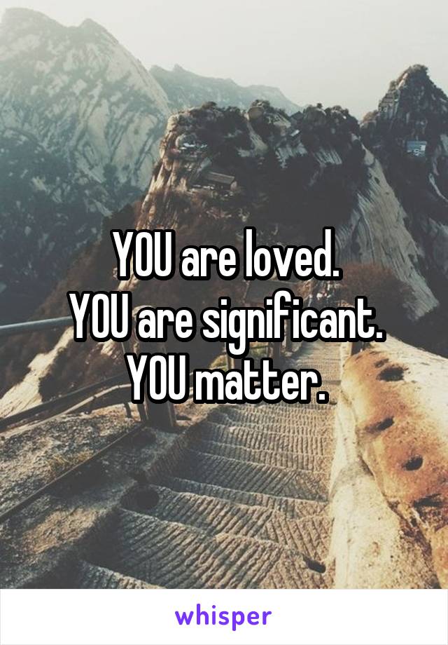 YOU are loved.
YOU are significant.
YOU matter.