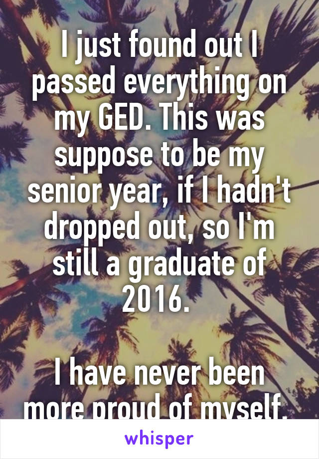 I just found out I passed everything on my GED. This was suppose to be my senior year, if I hadn't dropped out, so I'm still a graduate of 2016. 

I have never been more proud of myself. 