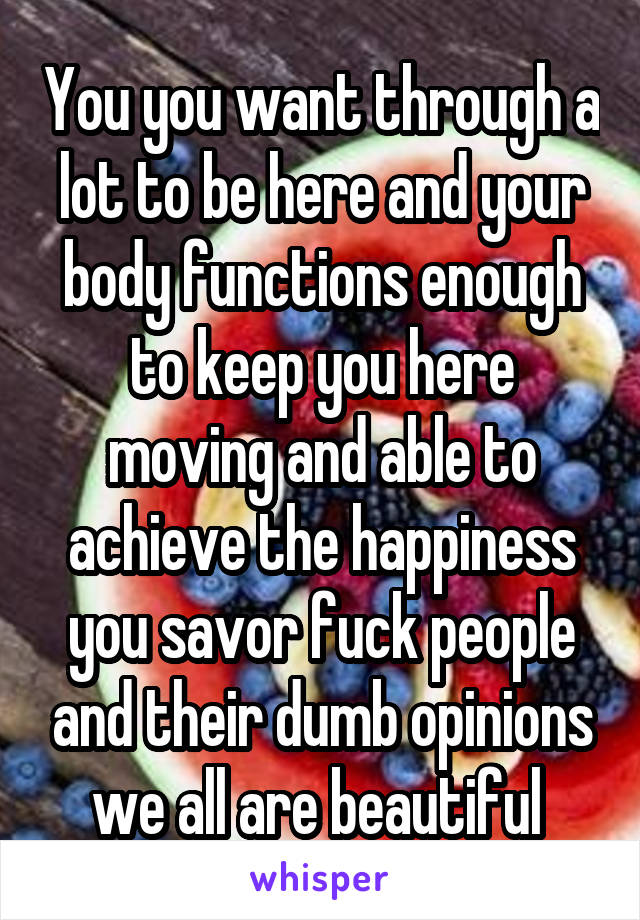 You you want through a lot to be here and your body functions enough to keep you here moving and able to achieve the happiness you savor fuck people and their dumb opinions we all are beautiful 