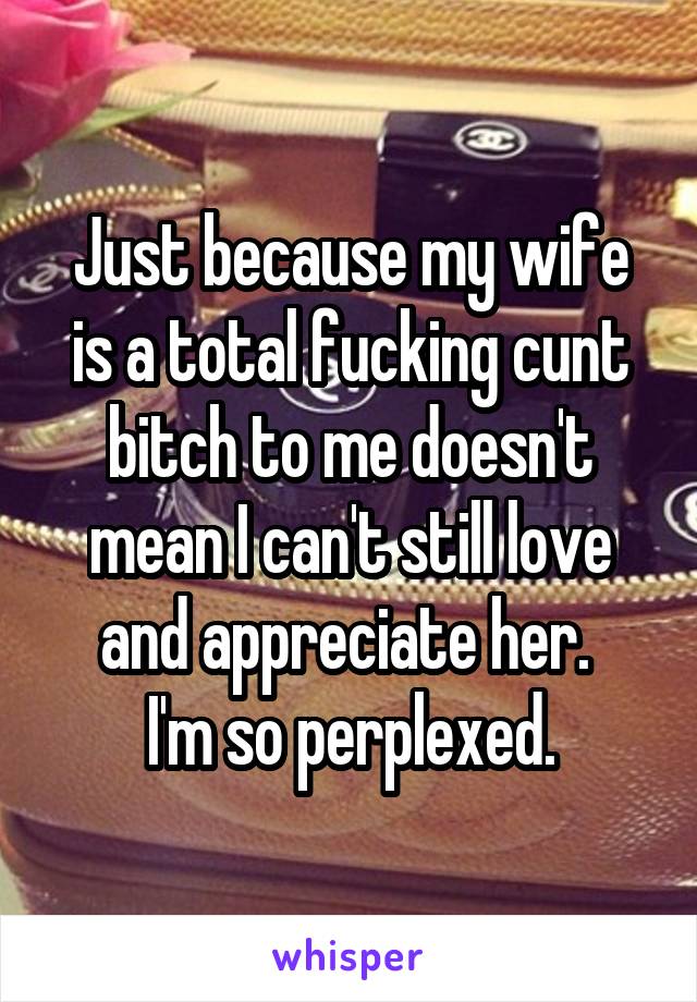 Just because my wife is a total fucking cunt bitch to me doesn't mean I can't still love and appreciate her. 
I'm so perplexed.