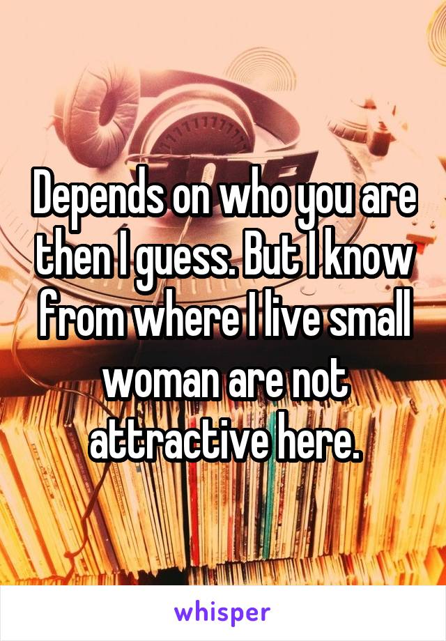 Depends on who you are then I guess. But I know from where I live small woman are not attractive here.