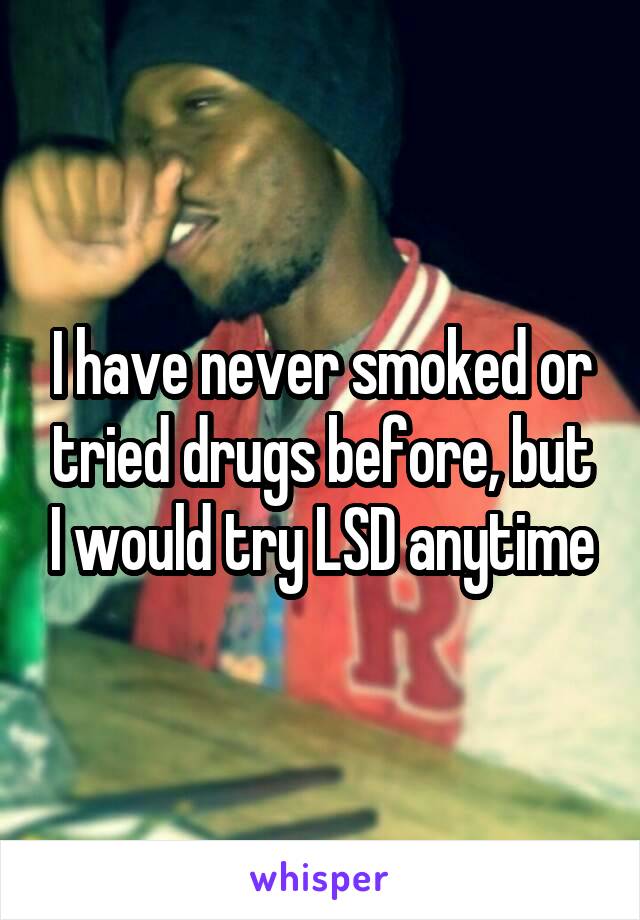 I have never smoked or tried drugs before, but I would try LSD anytime