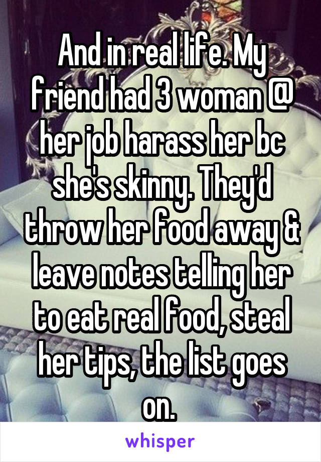 And in real life. My friend had 3 woman @ her job harass her bc she's skinny. They'd throw her food away & leave notes telling her to eat real food, steal her tips, the list goes on. 