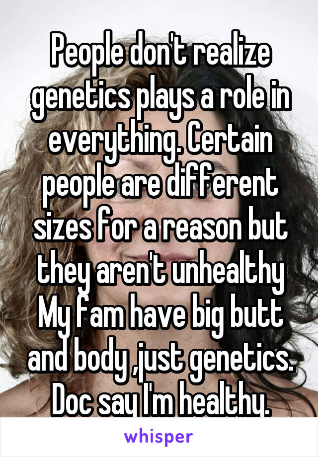 People don't realize genetics plays a role in everything. Certain people are different sizes for a reason but they aren't unhealthy My fam have big butt and body ,just genetics. Doc say I'm healthy.