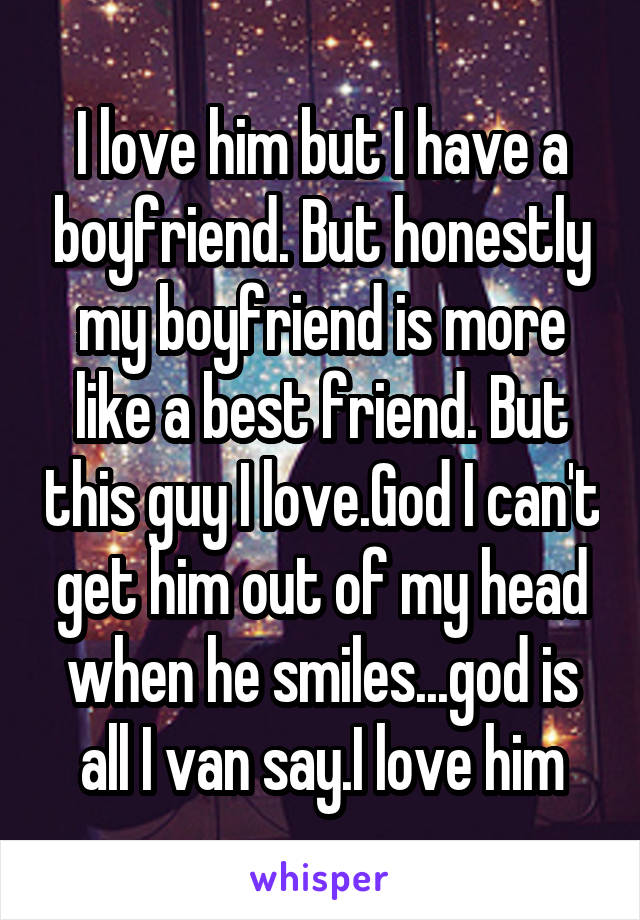 I love him but I have a boyfriend. But honestly my boyfriend is more like a best friend. But this guy I love.God I can't get him out of my head when he smiles...god is all I van say.I love him