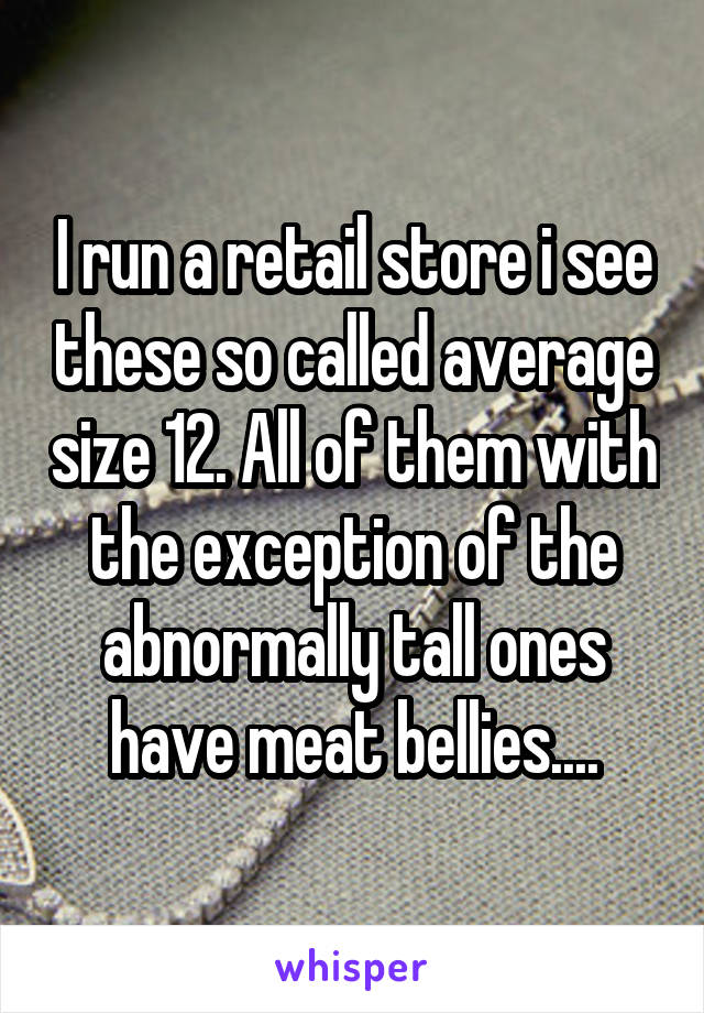 I run a retail store i see these so called average size 12. All of them with the exception of the abnormally tall ones have meat bellies....