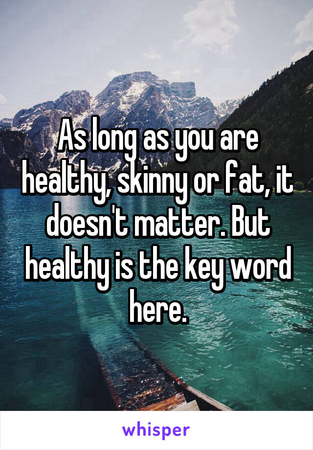 As long as you are healthy, skinny or fat, it doesn't matter. But healthy is the key word here.