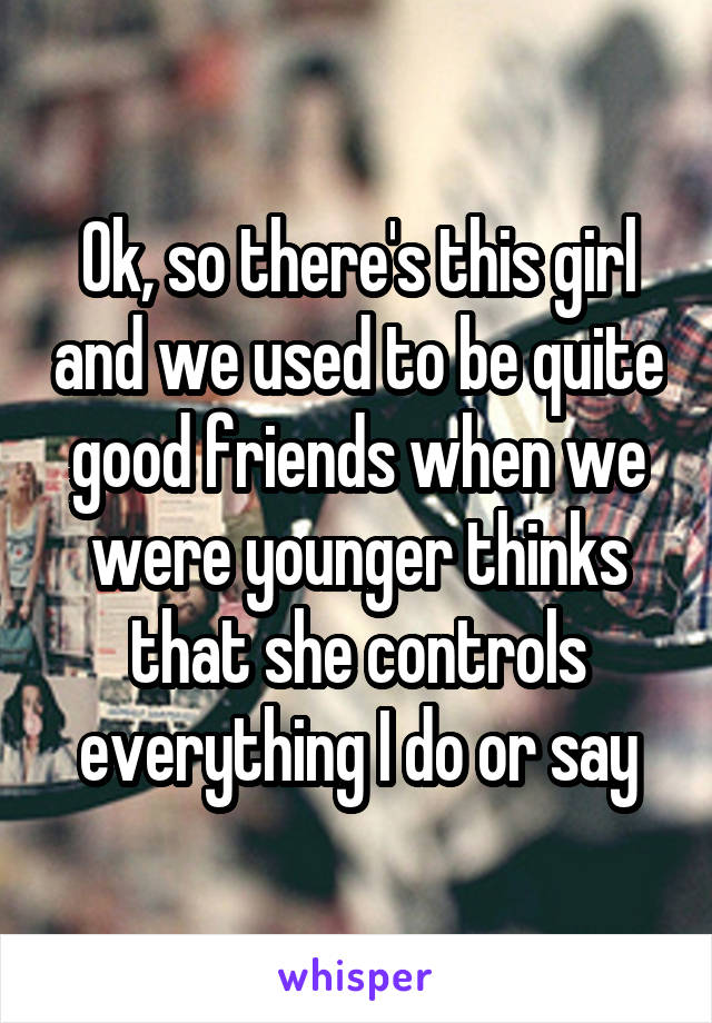 Ok, so there's this girl and we used to be quite good friends when we were younger thinks that she controls everything I do or say