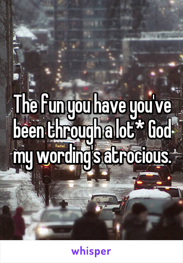 The fun you have you've been through a lot* God my wording's atrocious.