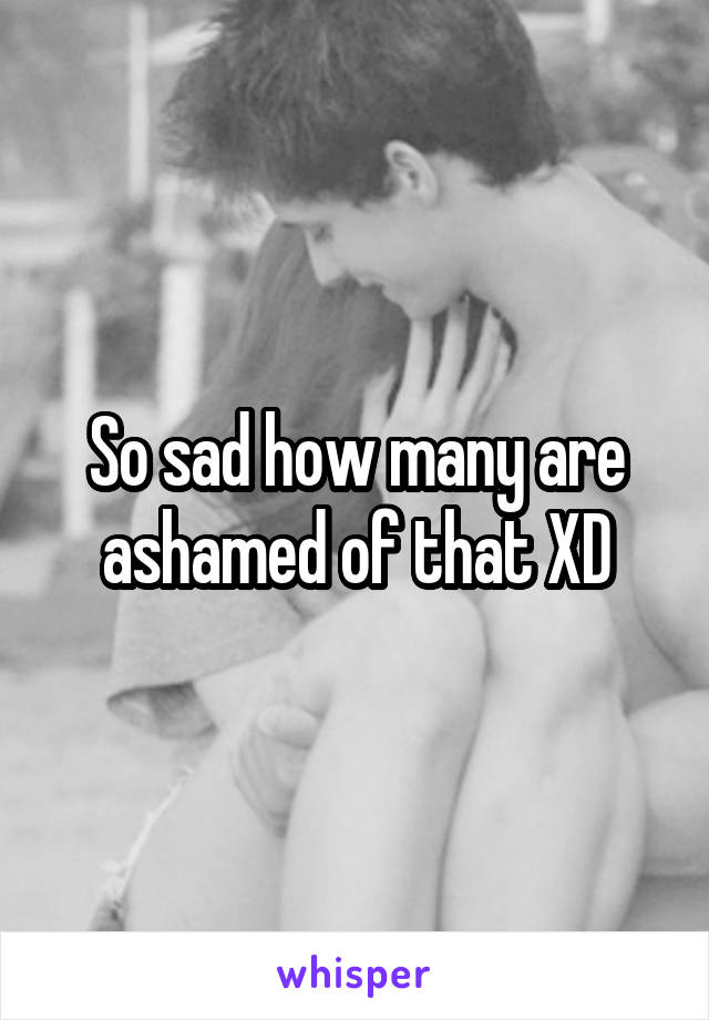 So sad how many are ashamed of that XD