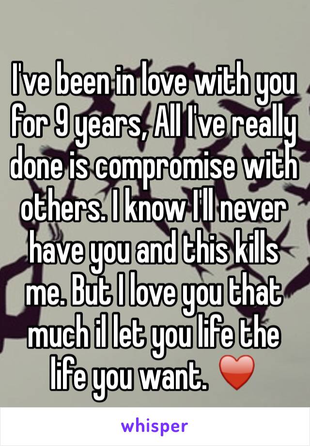 I've been in love with you for 9 years, All I've really done is compromise with others. I know I'll never have you and this kills me. But I love you that much il let you life the life you want. ♥️