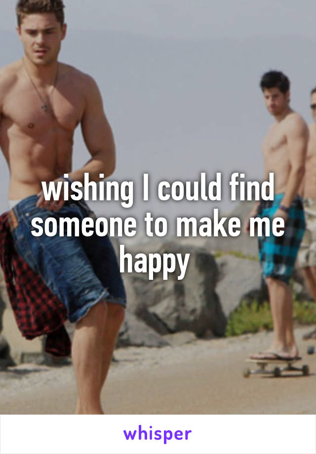 wishing I could find someone to make me happy 