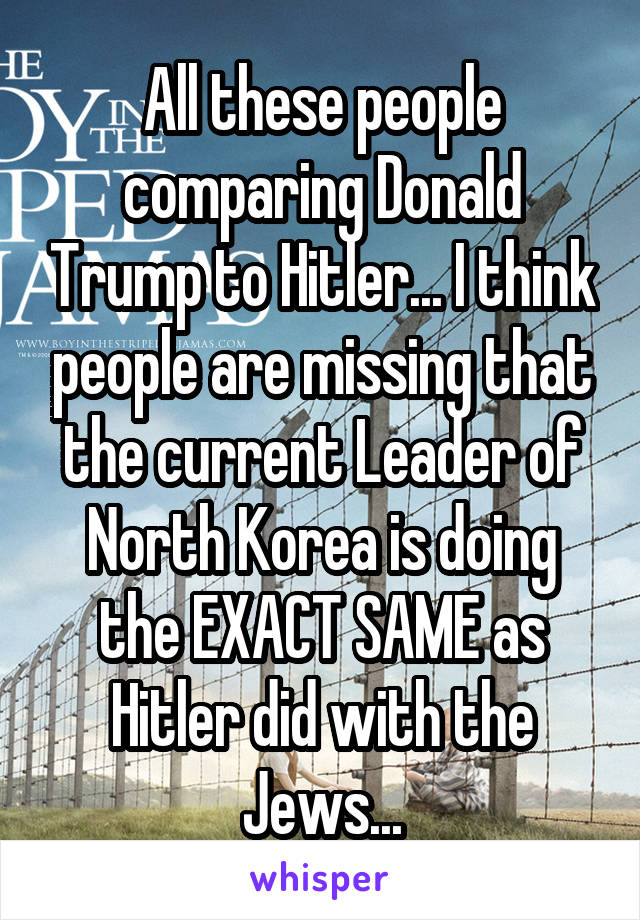 All these people comparing Donald Trump to Hitler... I think people are missing that the current Leader of North Korea is doing the EXACT SAME as Hitler did with the Jews...