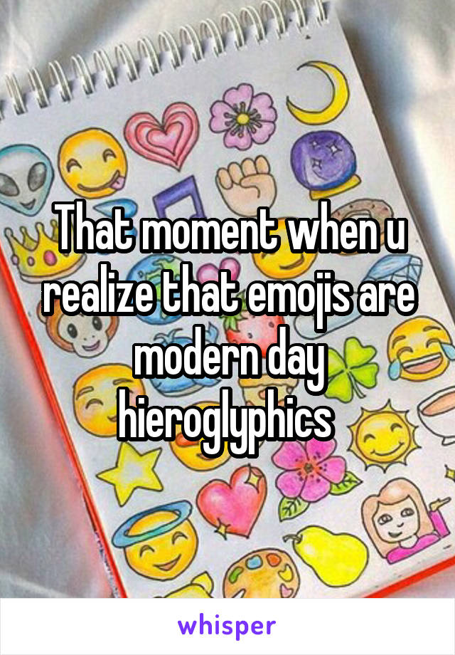 That moment when u realize that emojis are modern day hieroglyphics 