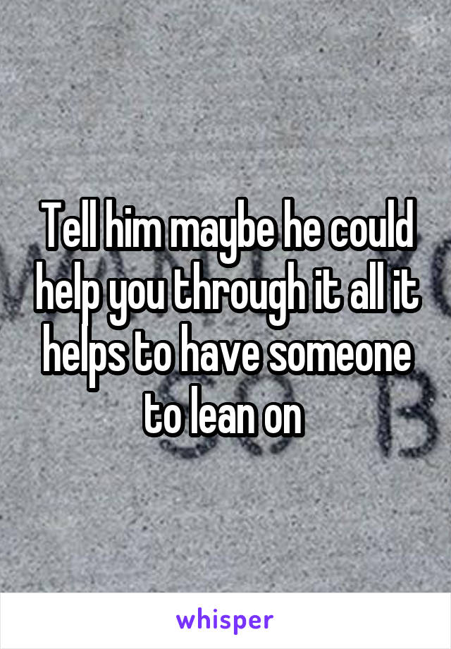 Tell him maybe he could help you through it all it helps to have someone to lean on 