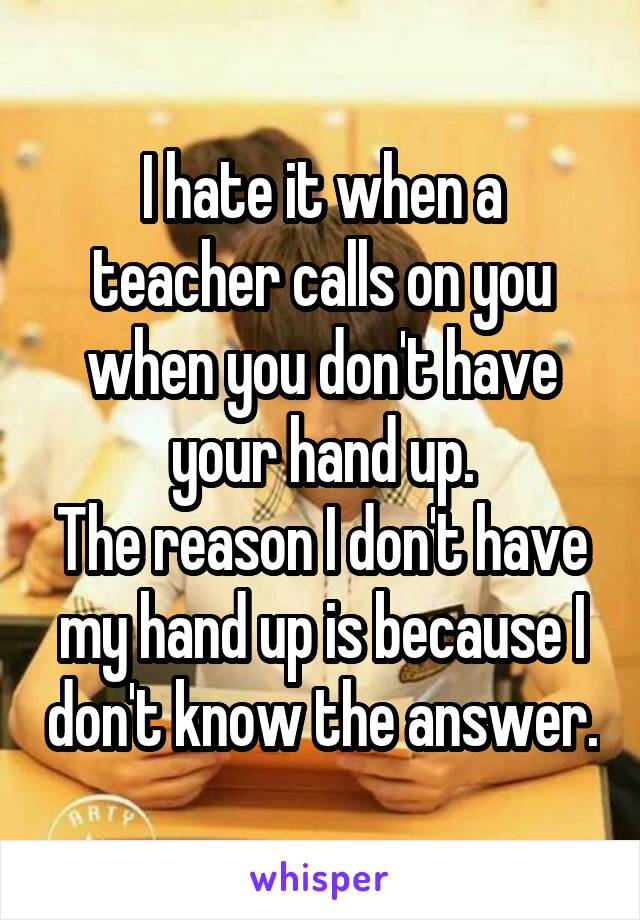 I hate it when a teacher calls on you when you don't have your hand up.
The reason I don't have my hand up is because I don't know the answer.