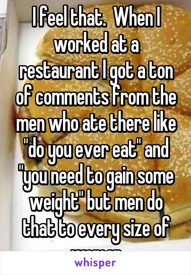 I feel that.  When I worked at a restaurant I got a ton of comments from the men who ate there like "do you ever eat" and "you need to gain some weight" but men do that to every size of woman