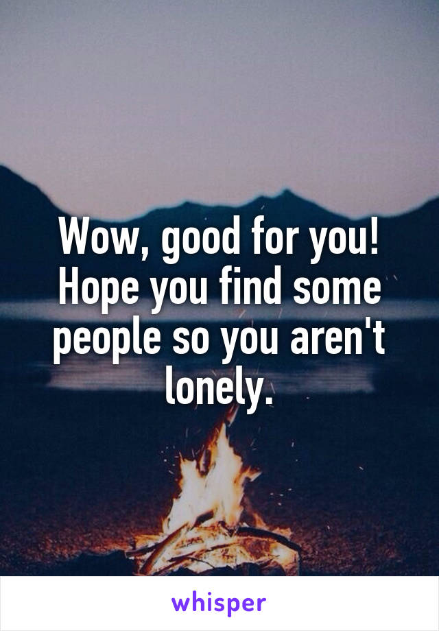 Wow, good for you! Hope you find some people so you aren't lonely.