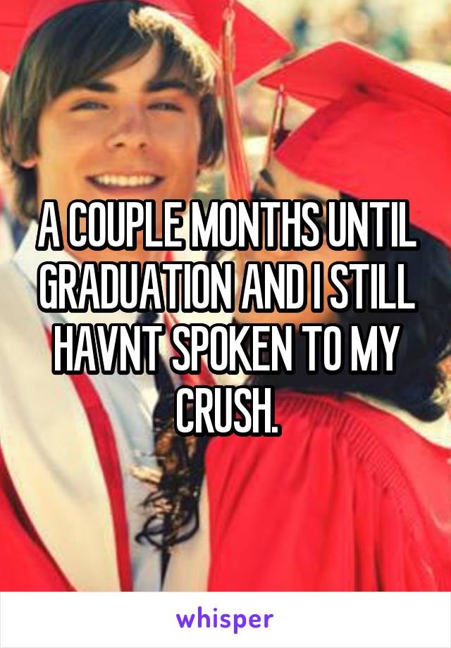 A COUPLE MONTHS UNTIL GRADUATION AND I STILL HAVNT SPOKEN TO MY CRUSH.