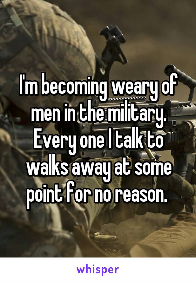 I'm becoming weary of men in the military. Every one I talk to walks away at some point for no reason. 