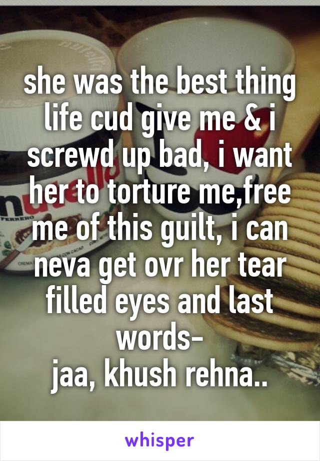 she was the best thing life cud give me & i screwd up bad, i want her to torture me,free me of this guilt, i can neva get ovr her tear filled eyes and last words-
jaa, khush rehna..