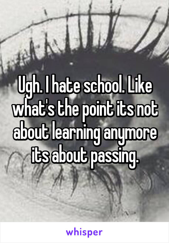 Ugh. I hate school. Like what's the point its not about learning anymore its about passing.