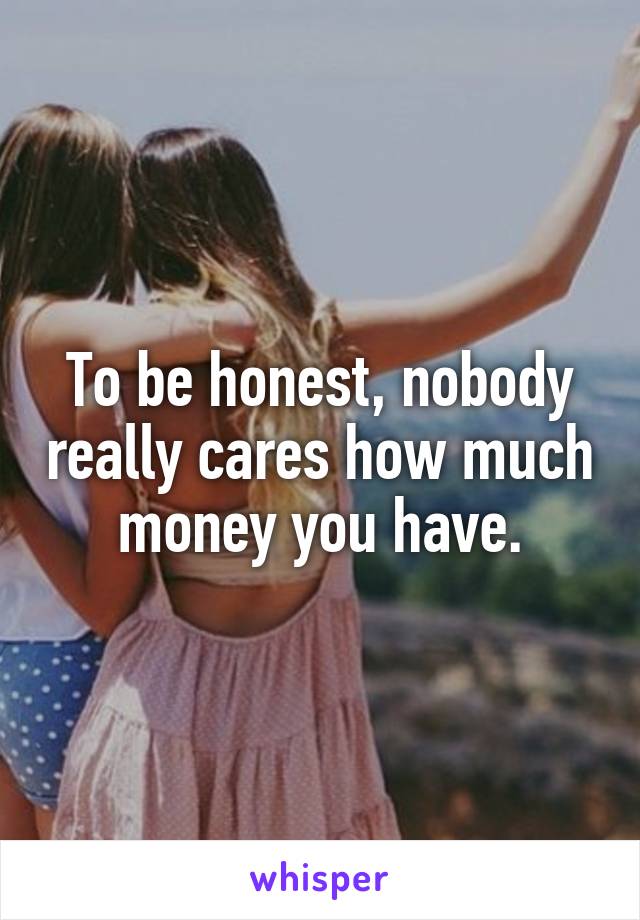 To be honest, nobody really cares how much money you have.