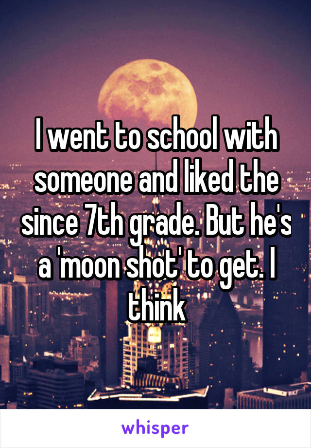 I went to school with someone and liked the since 7th grade. But he's a 'moon shot' to get. I think