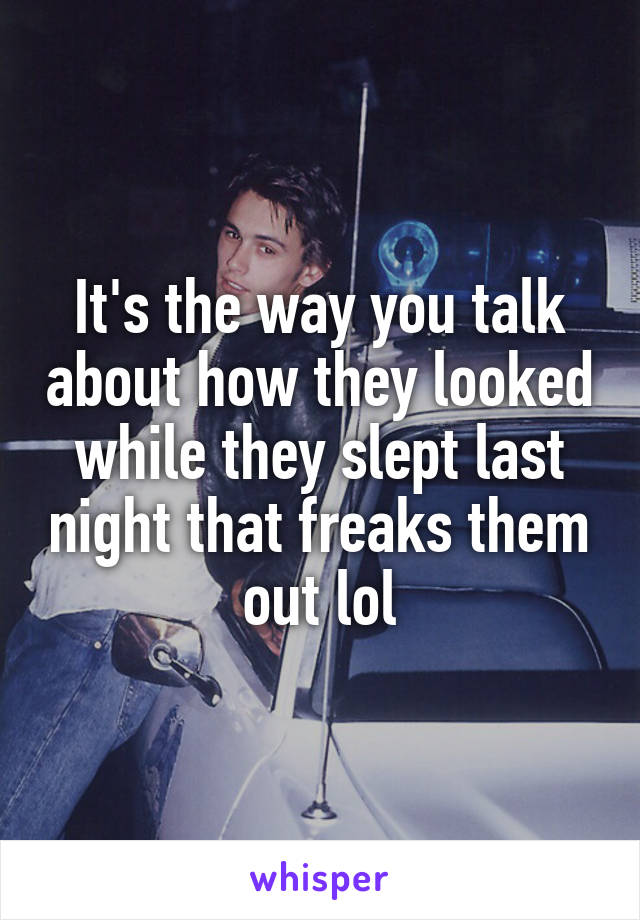 It's the way you talk about how they looked while they slept last night that freaks them out lol