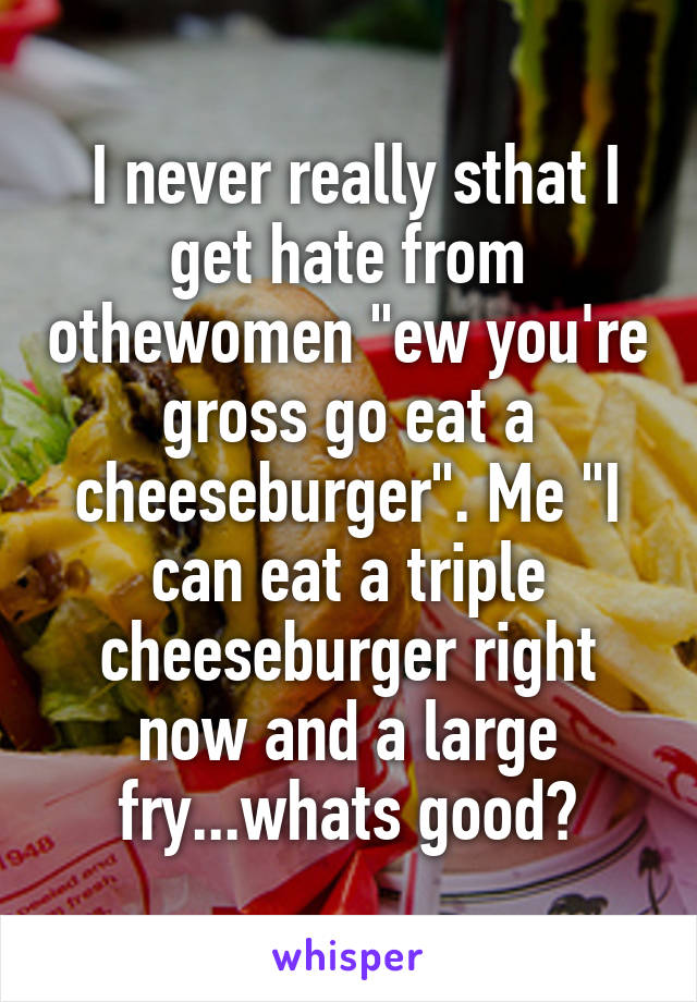  I never really sthat I get hate from othewomen "ew you're gross go eat a cheeseburger". Me "I can eat a triple cheeseburger right now and a large fry...whats good?